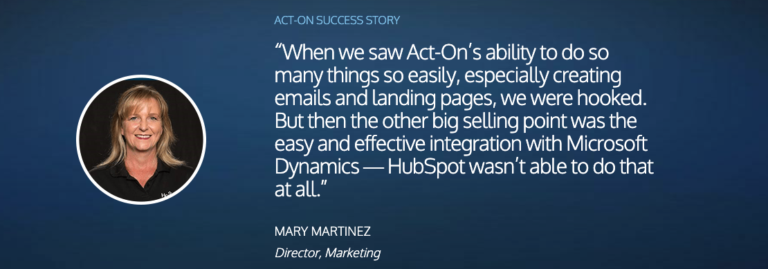 “When we saw Act-On’s ability to do so many things so easily, especially creating emails and landing pages, we were hooked. But then the other big selling point was the easy and effective integration with Microsoft Dynamics — HubSpot wasn’t able to do that at all.” MARY MARTINEZ Director, Marketing 